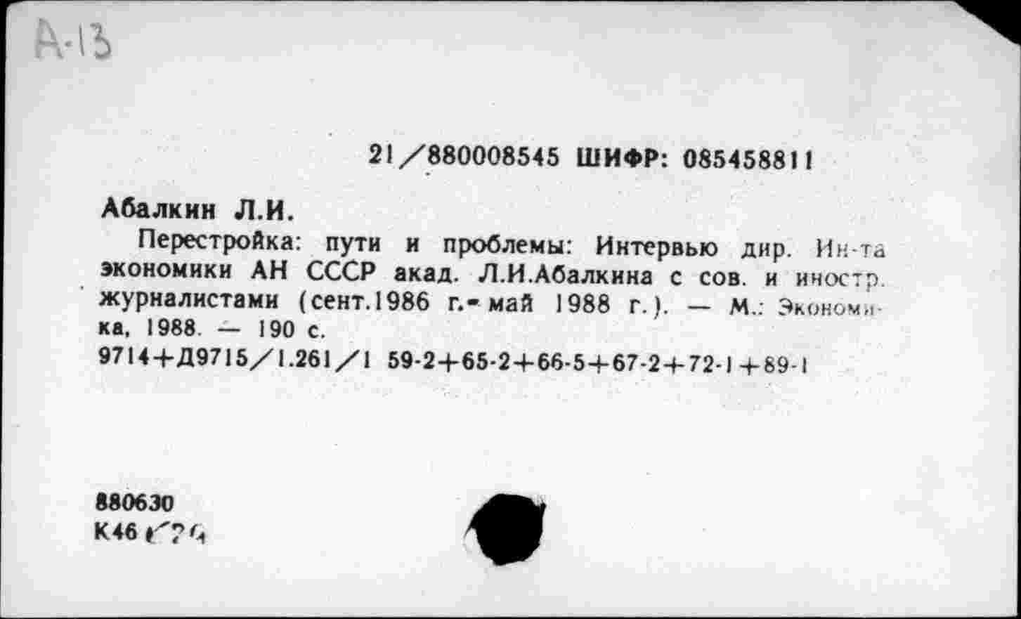 ﻿
21/880008545 ШИФР: 085458811
Абалкин Л.И.
Перестройка: пути и проблемы: Интервью дир. Ин-та экономики АН СССР акад. Л.И.Абалкина с сов. и иностр журналистами (сент.1986 г.-май 1988 г.). — м.. Экономика, 1988. — 190 с.
9714+Д9715/1.261 /1 59-2+65-2 + 66-5+67-2+72-1 + 89-1
880630
К 46 С?